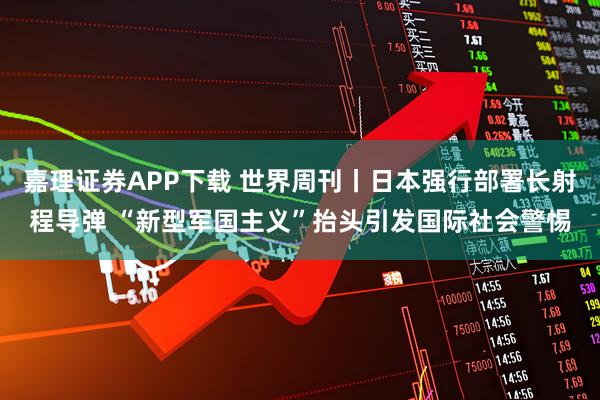 嘉理证券APP下载 世界周刊丨日本强行部署长射程导弹 “新型军国主义”抬头引发国际社会警惕