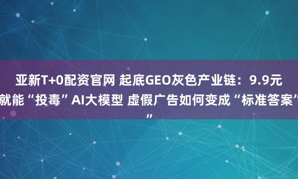 亚新T+0配资官网 起底GEO灰色产业链：9.9元就能“投毒”AI大模型 虚假广告如何变成“标准答案”