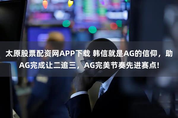 太原股票配资网APP下载 韩信就是AG的信仰，助AG完成让二追三，AG完美节奏先进赛点!