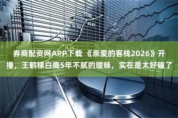 券商配资网APP下载 《亲爱的客栈2026》开播，王鹤棣白鹿5年不腻的暧昧，实在是太好磕了