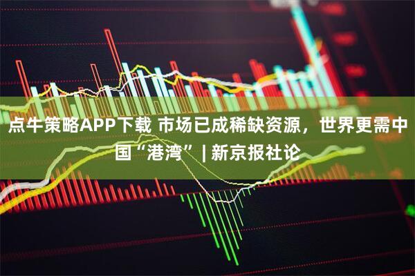 点牛策略APP下载 市场已成稀缺资源，世界更需中国“港湾” | 新京报社论