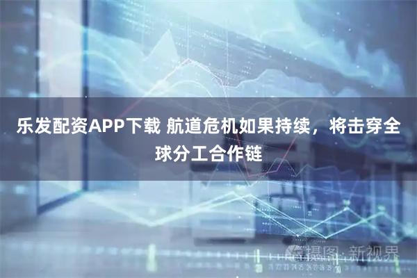 乐发配资APP下载 航道危机如果持续，将击穿全球分工合作链