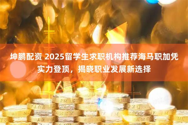 坤鹏配资 2025留学生求职机构推荐海马职加凭实力登顶，揭晓职业发展新选择