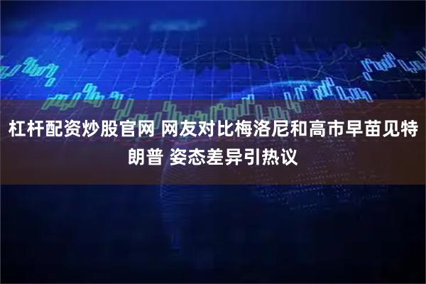 杠杆配资炒股官网 网友对比梅洛尼和高市早苗见特朗普 姿态差异引热议