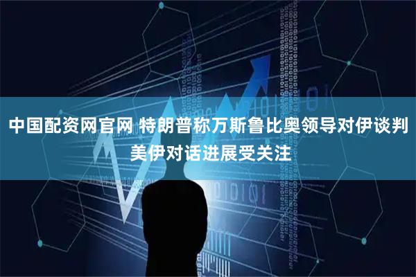 中国配资网官网 特朗普称万斯鲁比奥领导对伊谈判 美伊对话进展受关注