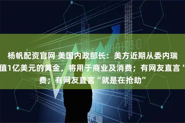 杨帆配资官网 美国内政部长：美方近期从委内瑞拉“带回”价值1亿美元的黄金，将用于商业及消费；有网友直言“就是在抢劫”