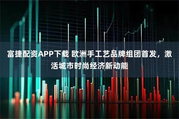富捷配资APP下载 欧洲手工艺品牌组团首发，激活城市时尚经济新动能
