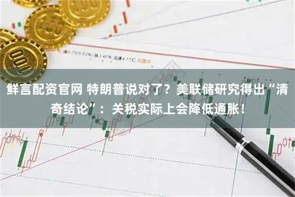 鲜言配资官网 特朗普说对了？美联储研究得出“清奇结论”：关税实际上会降低通胀！
