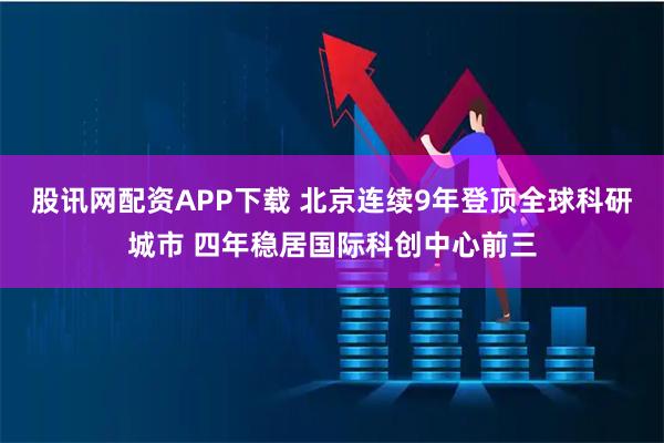 股讯网配资APP下载 北京连续9年登顶全球科研城市 四年稳居国际科创中心前三