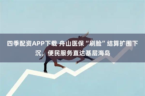 四季配资APP下载 舟山医保“刷脸”结算扩围下沉，便民服务直达基层海岛