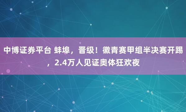 中博证券平台 蚌埠，晋级！徽青赛甲组半决赛开踢，2.4万人见证奥体狂欢夜