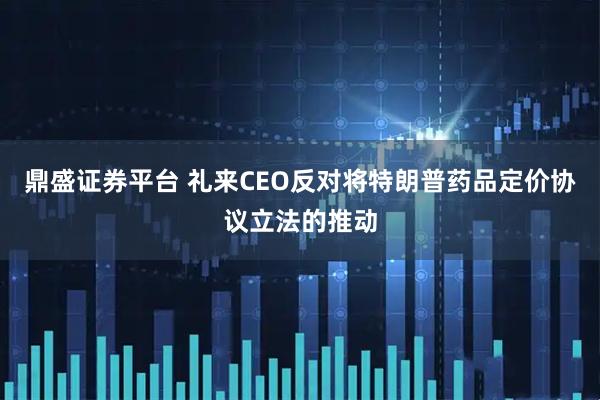 鼎盛证券平台 礼来CEO反对将特朗普药品定价协议立法的推动