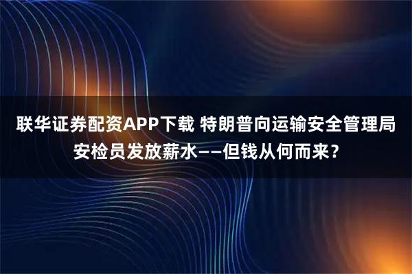 联华证券配资APP下载 特朗普向运输安全管理局安检员发放薪水——但钱从何而来？