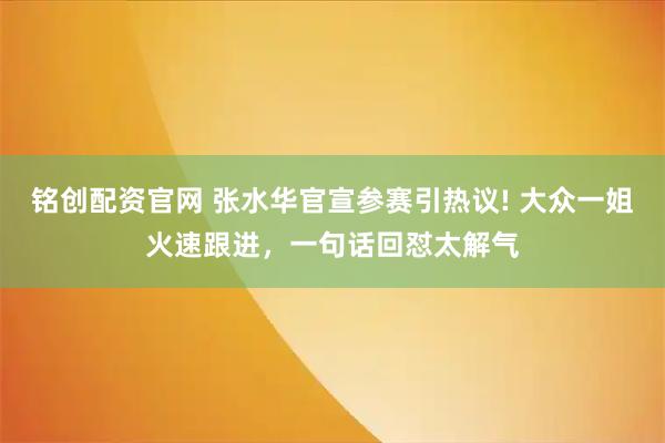 铭创配资官网 张水华官宣参赛引热议! 大众一姐火速跟进，一句话回怼太解气