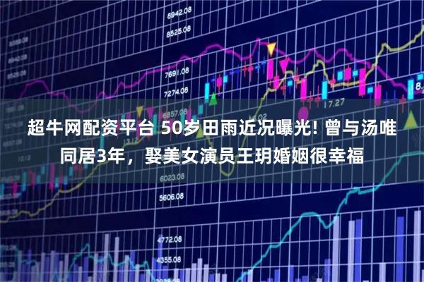 超牛网配资平台 50岁田雨近况曝光! 曾与汤唯同居3年，娶美女演员王玥婚姻很幸福