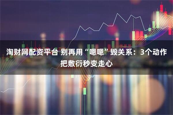 淘财网配资平台 别再用“嗯嗯”毁关系：3个动作把敷衍秒变走心
