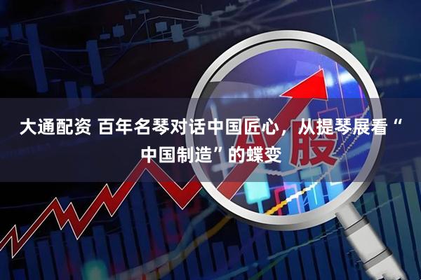 大通配资 百年名琴对话中国匠心，从提琴展看“中国制造”的蝶变