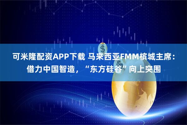 可米隆配资APP下载 马来西亚FMM槟城主席：借力中国智造，“东方硅谷”向上突围