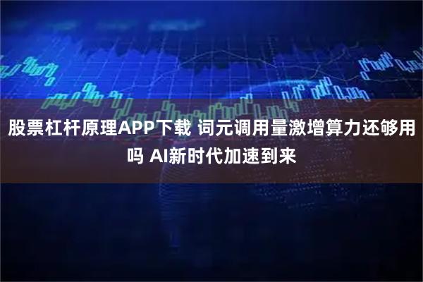 股票杠杆原理APP下载 词元调用量激增算力还够用吗 AI新时代加速到来