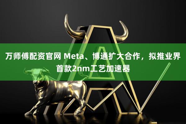 万师傅配资官网 Meta、博通扩大合作，拟推业界首款2nm工艺加速器