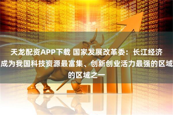 天龙配资APP下载 国家发展改革委：长江经济带已成为我国科技资源最富集、创新创业活力最强的区域之一