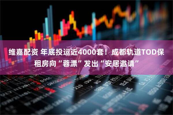 维嘉配资 年底投运近4000套！成都轨道TOD保租房向“蓉漂”发出“安居邀请”