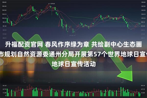 升福配资官网 春风作序绿为章 共绘副中心生态画卷——市规划自然资源委通州分局开展第57个世界地球日宣传活动