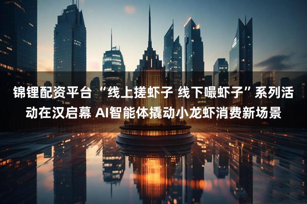 锦锂配资平台 “线上搓虾子 线下嘬虾子”系列活动在汉启幕 AI智能体撬动小龙虾消费新场景
