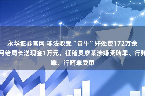 永华证券官网 非法收受“黄牛”好处费172万余元，每月给局长送现金1万元，征稽员廖某涉嫌受贿罪、行贿罪受审