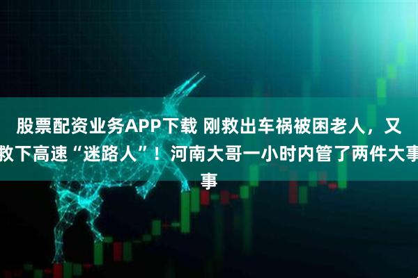 股票配资业务APP下载 刚救出车祸被困老人，又救下高速“迷路人”！河南大哥一小时内管了两件大事