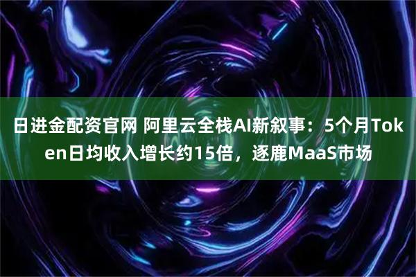 日进金配资官网 阿里云全栈AI新叙事：5个月Token日均收入增长约15倍，逐鹿MaaS市场