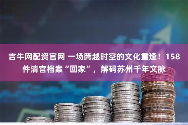 吉牛网配资官网 一场跨越时空的文化重逢!158件清宫档案“回家”,解码苏州千年文脉