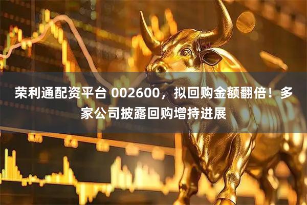 荣利通配资平台 002600,拟回购金额翻倍!多家公司披露回购增持进展