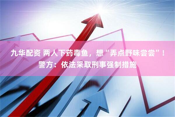 九华配资 两人下药毒鱼，想“弄点野味尝尝”！警方：依法采取刑事强制措施